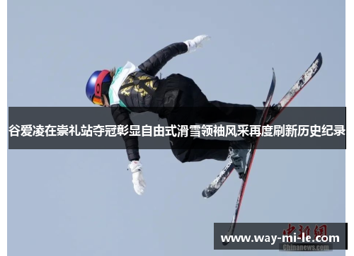 谷爱凌在崇礼站夺冠彰显自由式滑雪领袖风采再度刷新历史纪录