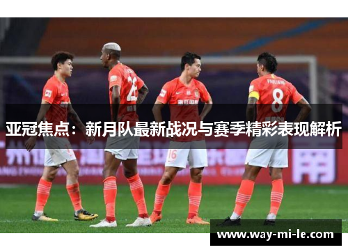 亚冠焦点：新月队最新战况与赛季精彩表现解析