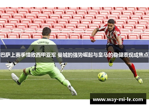 巴萨上赛季惜败西甲亚军 曼城的强势崛起与皇马的稳健表现成焦点