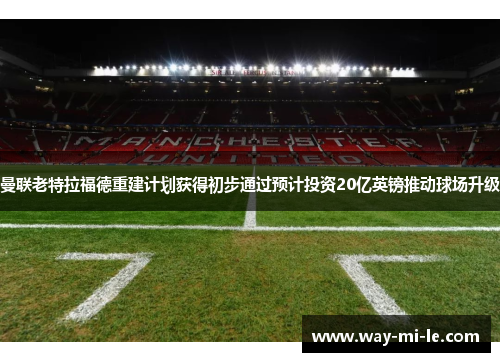曼联老特拉福德重建计划获得初步通过预计投资20亿英镑推动球场升级