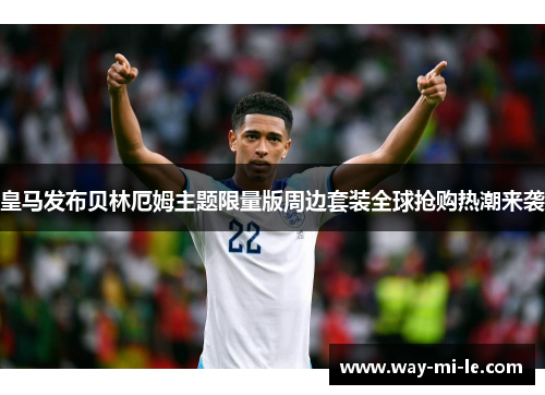 皇马发布贝林厄姆主题限量版周边套装全球抢购热潮来袭